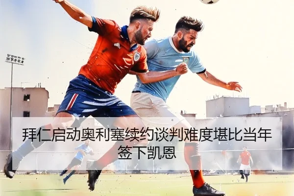 拜仁启动奥利塞续约谈判难度堪比当年签下凯恩